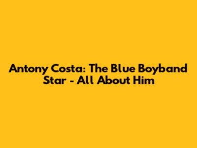 Antony Costa: The Blue Boyband Star - All About Him