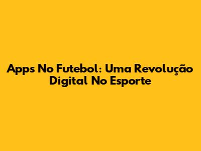 Apps No Futebol: Uma Revolução Digital No Esporte