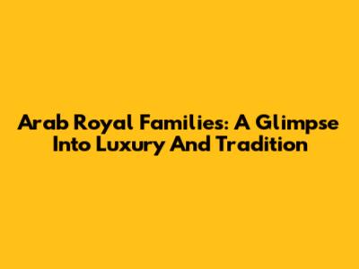 Arab Royal Families: A Glimpse Into Luxury And Tradition