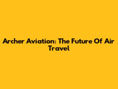 Archer Aviation: The Future Of Air Travel