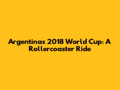 Argentina's 2018 World Cup: A Rollercoaster Ride
