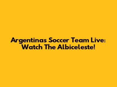 Argentina's Soccer Team Live: Watch The Albiceleste!