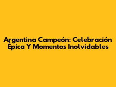 Argentina Campeón: Celebración Épica Y Momentos Inolvidables