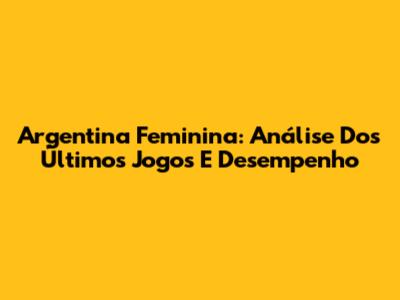 Argentina Feminina: Análise Dos Últimos Jogos E Desempenho