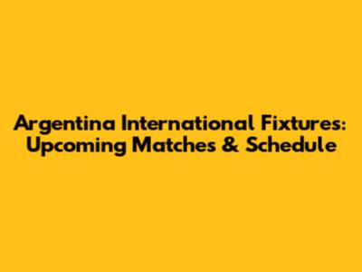 Argentina International Fixtures: Upcoming Matches & Schedule
