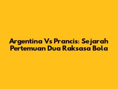 Argentina Vs Prancis: Sejarah Pertemuan Dua Raksasa Bola