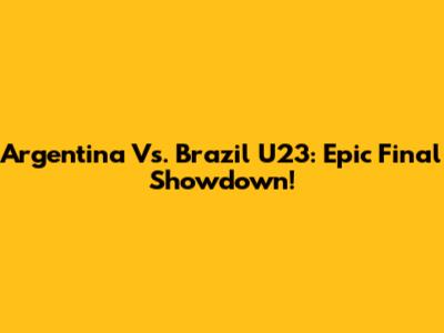 Argentina Vs. Brazil U23: Epic Final Showdown!