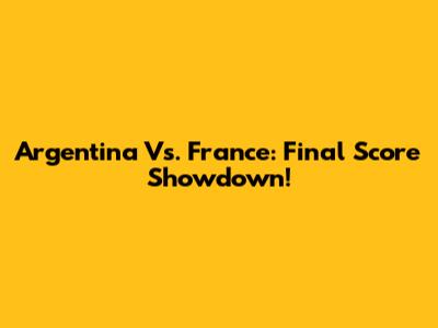 Argentina Vs. France: Final Score Showdown!