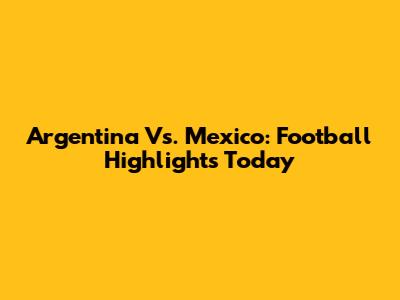 Argentina Vs. Mexico: Football Highlights Today