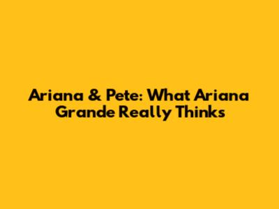 Ariana & Pete: What Ariana Grande Really Thinks