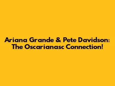Ariana Grande & Pete Davidson: The Oscarianasc Connection!