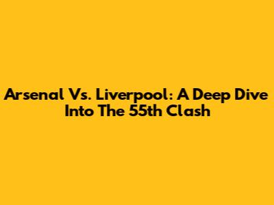 Arsenal Vs. Liverpool: A Deep Dive Into The 55th Clash