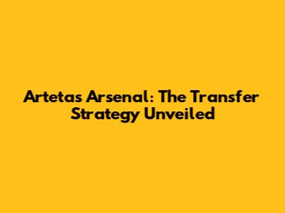 Arteta's Arsenal: The Transfer Strategy Unveiled