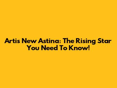 Artis New Astina: The Rising Star You Need To Know!
