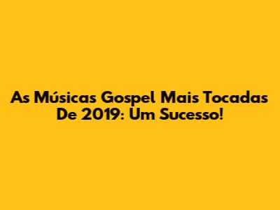 As Músicas Gospel Mais Tocadas De 2019: Um Sucesso!