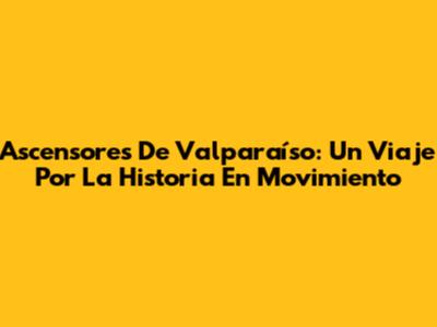 Ascensores De Valparaíso: Un Viaje Por La Historia En Movimiento