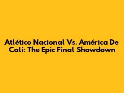 Atlético Nacional Vs. América De Cali: The Epic Final Showdown