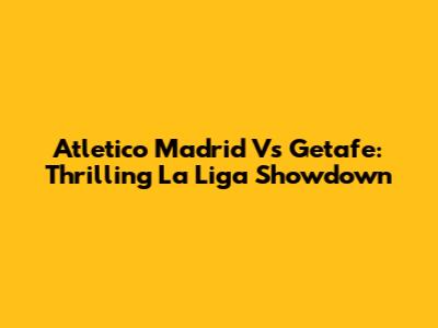 Atletico Madrid Vs Getafe: Thrilling La Liga Showdown