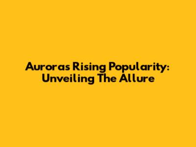 Aurora's Rising Popularity: Unveiling The Allure