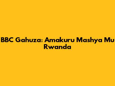 BBC Gahuza: Amakuru Mashya Mu Rwanda