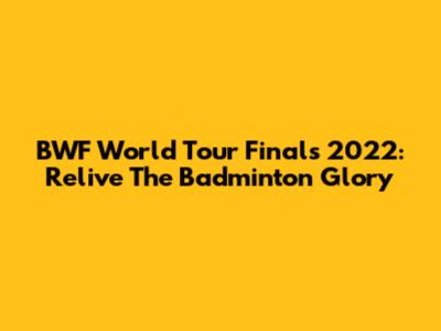 BWF World Tour Finals 2022: Relive The Badminton Glory