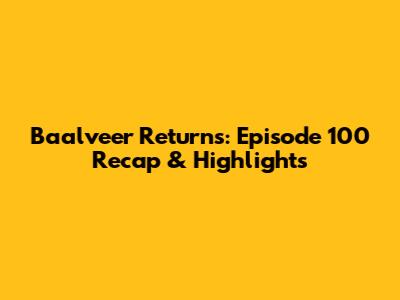 Baalveer Returns: Episode 100 Recap & Highlights