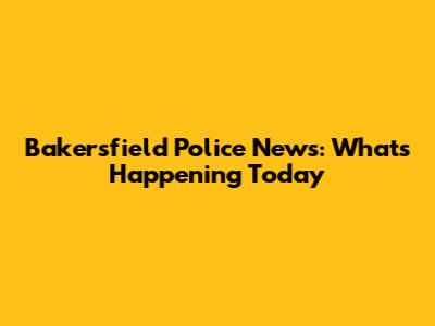 Bakersfield Police News: What's Happening Today