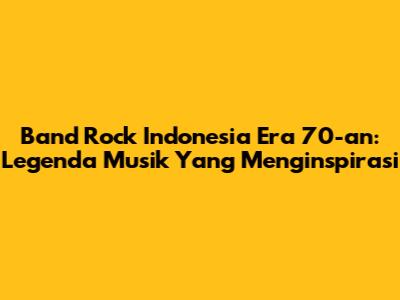 Band Rock Indonesia Era 70-an: Legenda Musik Yang Menginspirasi