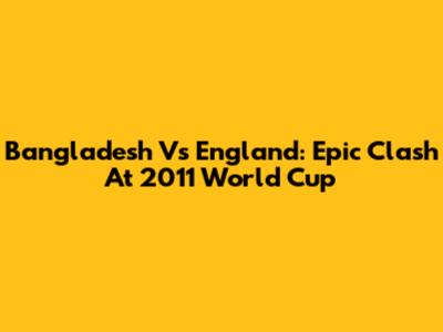 Bangladesh Vs England: Epic Clash At 2011 World Cup