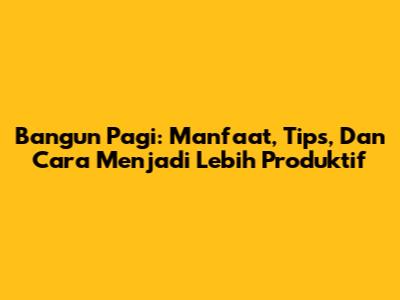 Bangun Pagi: Manfaat, Tips, Dan Cara Menjadi Lebih Produktif