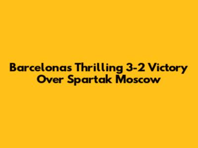 Barcelona's Thrilling 3-2 Victory Over Spartak Moscow
