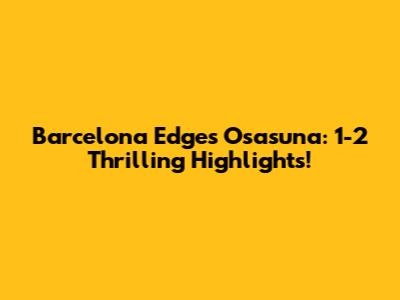 Barcelona Edges Osasuna: 1-2 Thrilling Highlights!