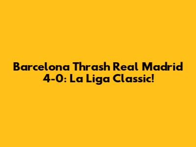 Barcelona Thrash Real Madrid 4-0: La Liga Classic!