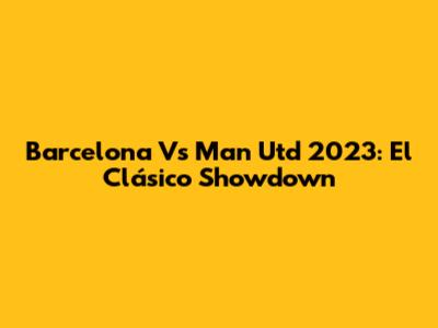 Barcelona Vs Man Utd 2023: El Clásico Showdown