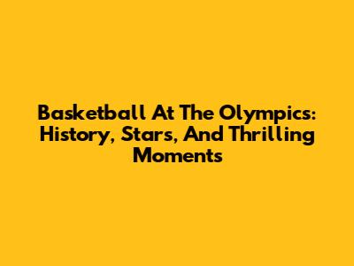Basketball At The Olympics: History, Stars, And Thrilling Moments