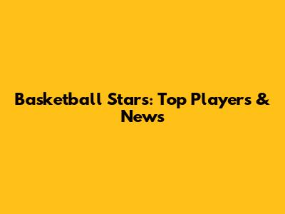 Basketball Stars: Top Players & News