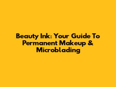 Beauty Ink: Your Guide To Permanent Makeup & Microblading