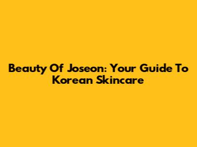 Beauty Of Joseon: Your Guide To Korean Skincare