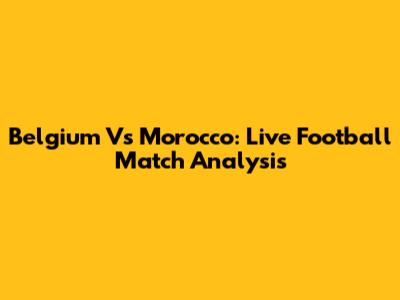 Belgium Vs Morocco: Live Football Match Analysis