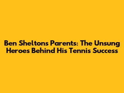 Ben Shelton's Parents: The Unsung Heroes Behind His Tennis Success