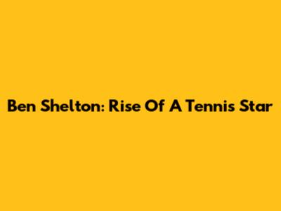 Ben Shelton: Rise Of A Tennis Star