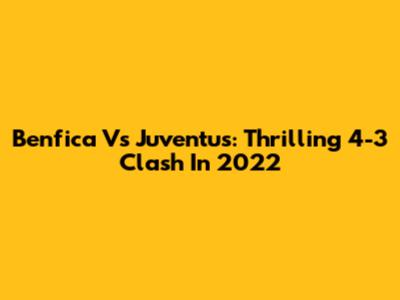 Benfica Vs Juventus: Thrilling 4-3 Clash In 2022