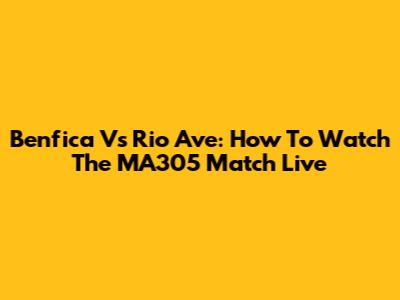 Benfica Vs Rio Ave: How To Watch The MA305 Match Live
