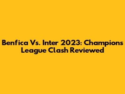 Benfica Vs. Inter 2023: Champions League Clash Reviewed