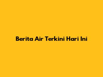 Berita Air Terkini Hari Ini