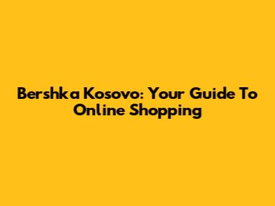 Bershka Kosovo: Your Guide To Online Shopping