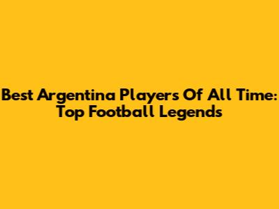Best Argentina Players Of All Time: Top Football Legends