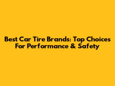 Best Car Tire Brands: Top Choices For Performance & Safety