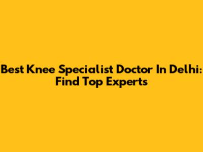 Best Knee Specialist Doctor In Delhi: Find Top Experts