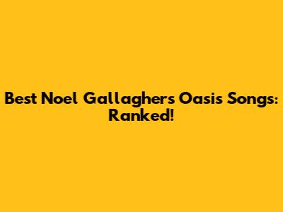 Best Noel Gallagher's Oasis Songs: Ranked!